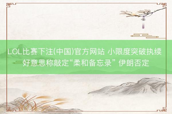 LOL比赛下注(中国)官方网站 小限度突破执续 好意思称敲定“柔和备忘录” 伊朗否定