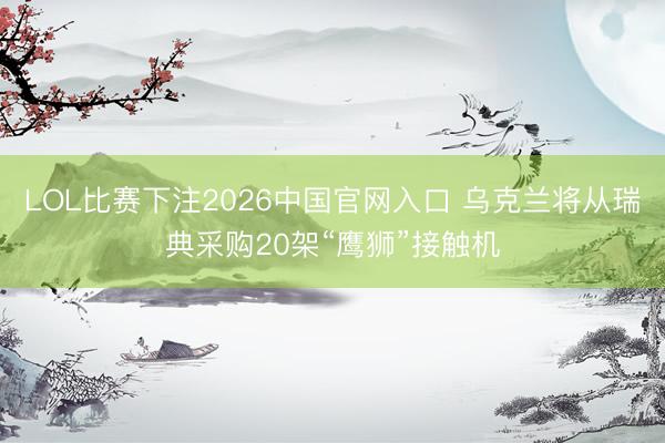 LOL比赛下注2026中国官网入口 乌克兰将从瑞典采购20架“鹰狮”接触机