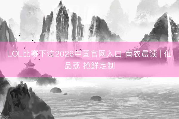 LOL比赛下注2026中国官网入口 南农晨读 | 仙品荔 抢鲜定制