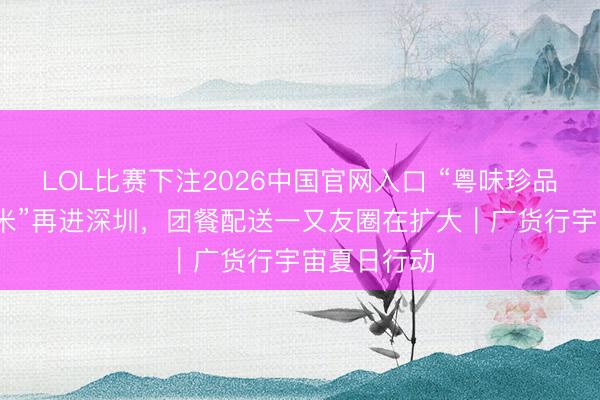 LOL比赛下注2026中国官网入口 “粤味珍品·清远丝苗米”再进深圳，团餐配送一又友圈在扩大｜广货行宇宙夏日行动