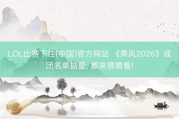 LOL比赛下注(中国)官方网站 《乘风2026》成团名单掂量, 都来猜猜看!