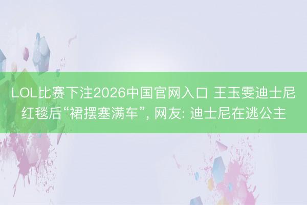 LOL比赛下注2026中国官网入口 王玉雯迪士尼红毯后“裙摆塞满车”, 网友: 迪士尼在逃公主