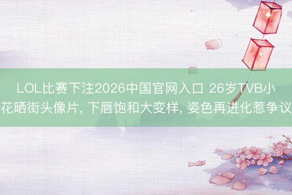 LOL比赛下注2026中国官网入口 26岁TVB小花晒街头像片, 下唇饱和大变样, 姿色再进化惹争议
