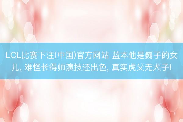 LOL比赛下注(中国)官方网站 蓝本他是巍子的女儿, 难怪长得帅演技还出色, 真实虎父无犬子!