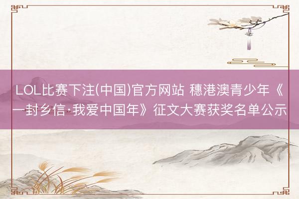 LOL比赛下注(中国)官方网站 穗港澳青少年《一封乡信·我爱中国年》征文大赛获奖名单公示