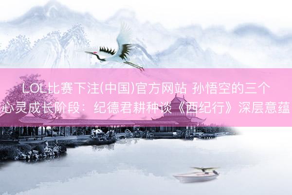 LOL比赛下注(中国)官方网站 孙悟空的三个心灵成长阶段：纪德君耕种谈《西纪行》深层意蕴