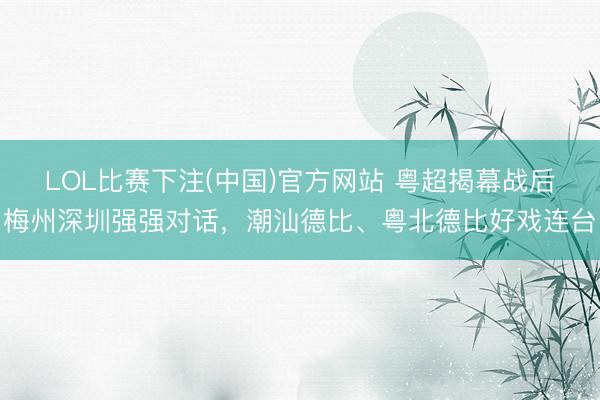 LOL比赛下注(中国)官方网站 粤超揭幕战后梅州深圳强强对话，潮汕德比、粤北德比好戏连台