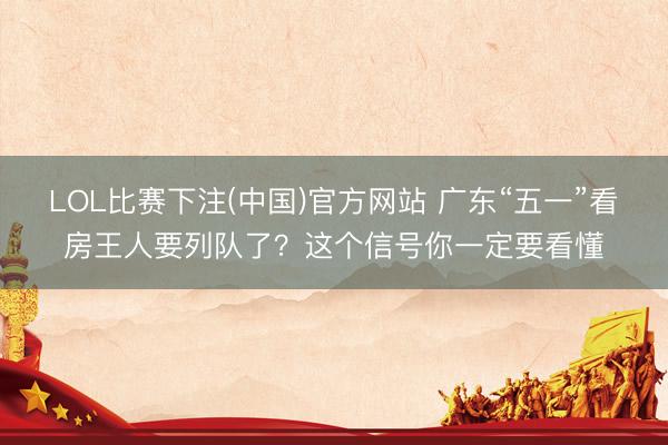 LOL比赛下注(中国)官方网站 广东“五一”看房王人要列队了？这个信号你一定要看懂