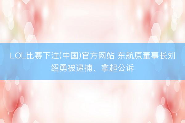 LOL比赛下注(中国)官方网站 东航原董事长刘绍勇被逮捕、拿起公诉