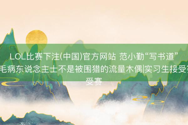 LOL比赛下注(中国)官方网站 范小勤“写书道”: 毛病东说念主士不是被围猎的流量木偶|实习生接受赛