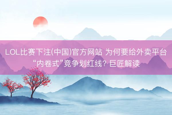 LOL比赛下注(中国)官方网站 为何要给外卖平台“内卷式”竞争划红线? 巨匠解读