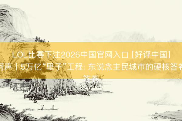LOL比赛下注2026中国官网入口 [好评中国]河声丨5万亿“里子”工程: 东说念主民城市的硬核答卷