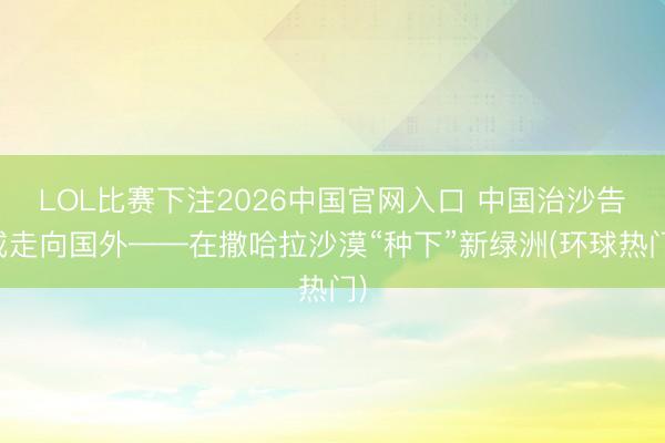 LOL比赛下注2026中国官网入口 中国治沙告戒走向国外——在撒哈拉沙漠“种下”新绿洲(环球热门)