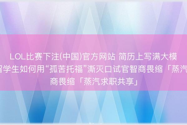 LOL比赛下注(中国)官方网站 简历上写满大模子器具? 留学生如何用“孤苦托福”澌灭口试官智商畏缩「蒸汽求职共享」