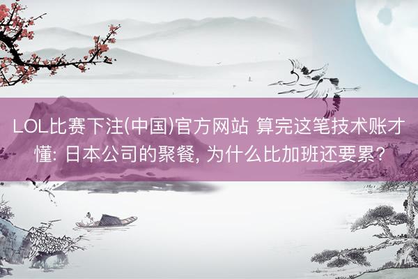 LOL比赛下注(中国)官方网站 算完这笔技术账才懂: 日本公司的聚餐, 为什么比加班还要累?