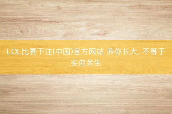 LOL比赛下注(中国)官方网站 养你长大, 不等于买你余生